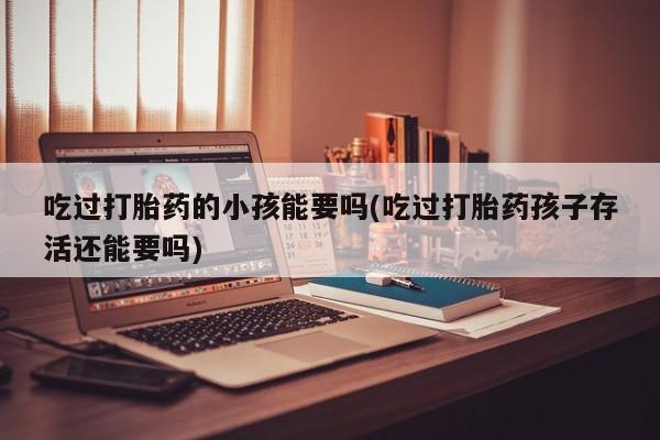 堕胎药吃过打胎药的小孩能要吗(吃过打胎药孩子存活还能要吗)
