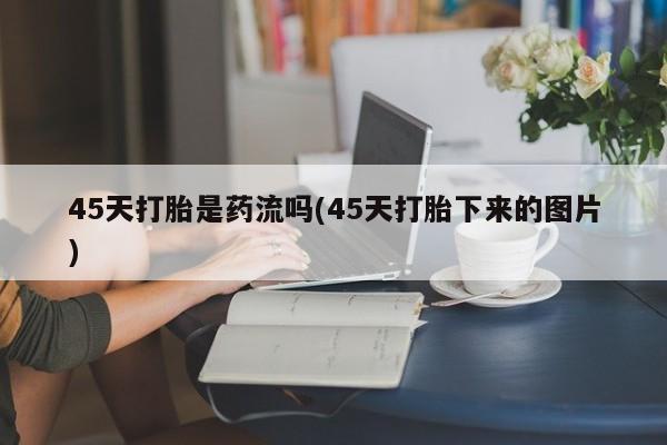 堕胎药45天打胎是药流吗(45天打胎下来的图片)