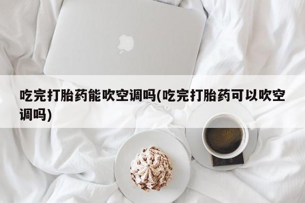 堕胎药吃完打胎药能吹空调吗(吃完打胎药可以吹空调吗)