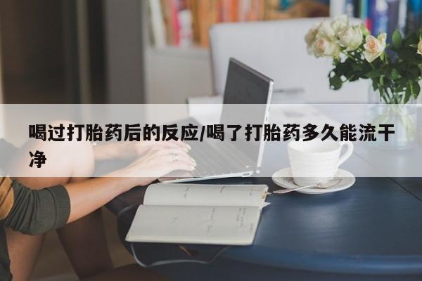 堕胎药喝过打胎药后的反应/喝了打胎药多久能流干净