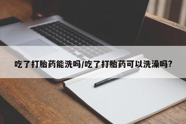 堕胎药吃了打胎药能洗吗/吃了打胎药可以洗澡吗?