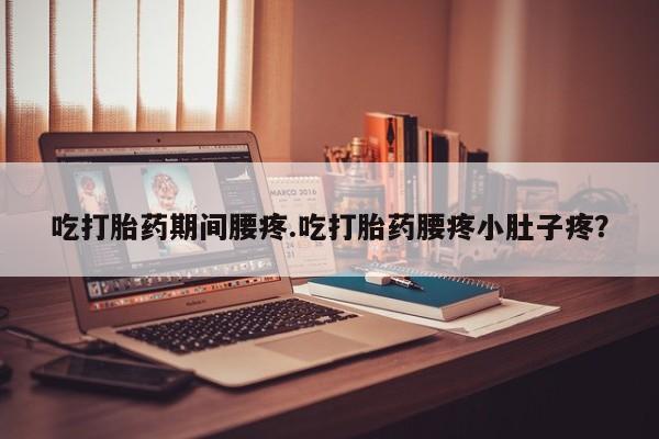 堕胎药吃打胎药期间腰疼.吃打胎药腰疼小肚子疼？