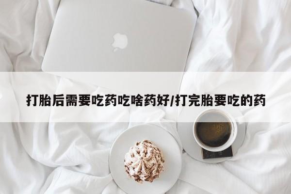 堕胎药打胎后需要吃药吃啥药好/打完胎要吃的药