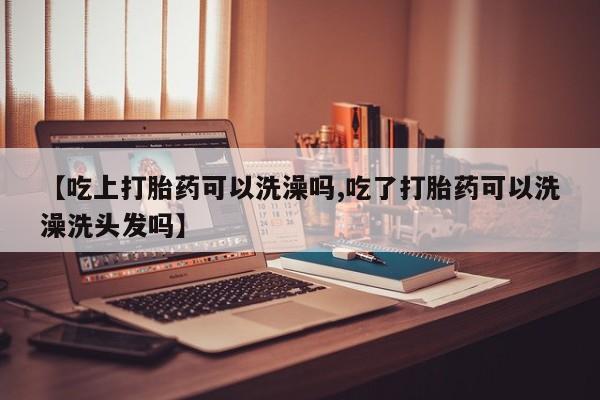 堕胎药【吃上打胎药可以洗澡吗,吃了打胎药可以洗澡洗头发吗】