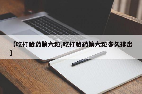 堕胎药【吃打胎药第六粒,吃打胎药第六粒多久排出】