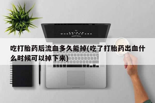 堕胎药吃打胎药后流血多久能掉(吃了打胎药出血什么时候可以掉下来)