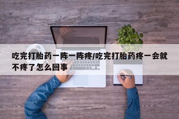 堕胎药吃完打胎药一阵一阵疼/吃完打胎药疼一会就不疼了怎么回事