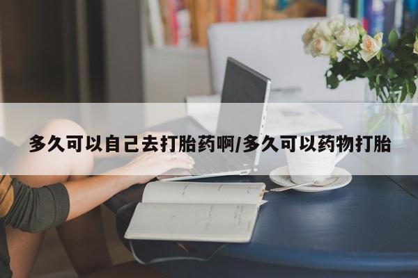 堕胎药多久可以自己去打胎药啊/多久可以药物打胎
