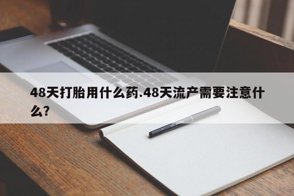 堕胎药48天打胎用什么药.48天流产需要注意什么?