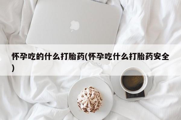 堕胎药怀孕吃的什么打胎药(怀孕吃什么打胎药安全)