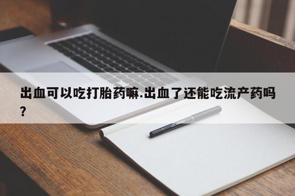 堕胎药出血可以吃打胎药嘛.出血了还能吃流产药吗？
