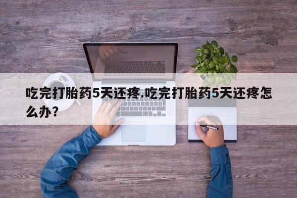 堕胎药吃完打胎药5天还疼.吃完打胎药5天还疼怎么办？