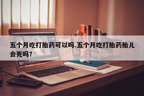 堕胎药五个月吃打胎药可以吗.五个月吃打胎药胎儿会死吗?