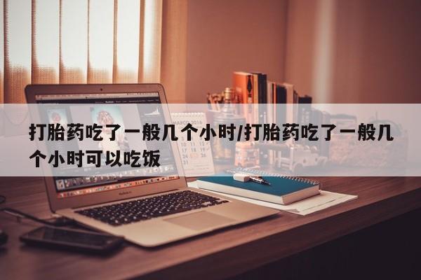 堕胎药打胎药吃了一般几个小时/打胎药吃了一般几个小时可以吃饭