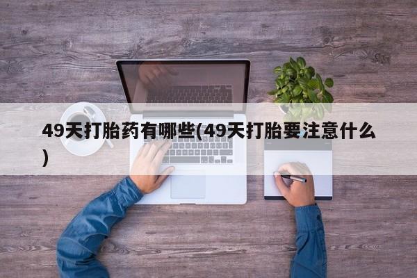 堕胎药49天打胎药有哪些(49天打胎要注意什么)