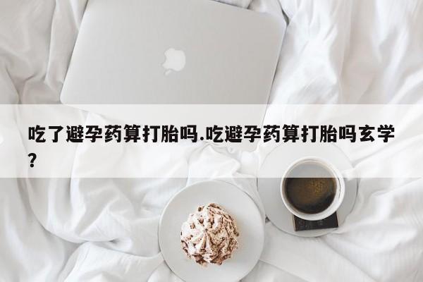 堕胎药吃了避孕药算打胎吗.吃避孕药算打胎吗玄学？