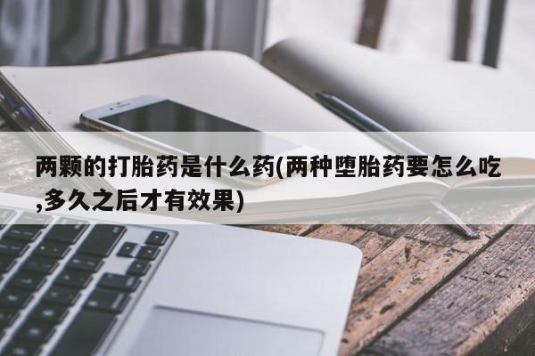 堕胎药两颗的打胎药是什么药(两种堕胎药要怎么吃,多久之后才有效果)