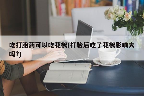 堕胎药吃打胎药可以吃花椒(打胎后吃了花椒影响大吗?)