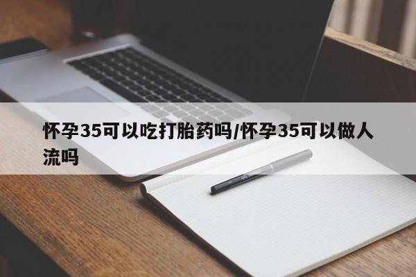 堕胎药怀孕35可以吃打胎药吗/怀孕35可以做人流吗