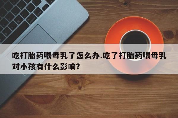 堕胎药吃打胎药喂母乳了怎么办.吃了打胎药喂母乳对小孩有什么影响？
