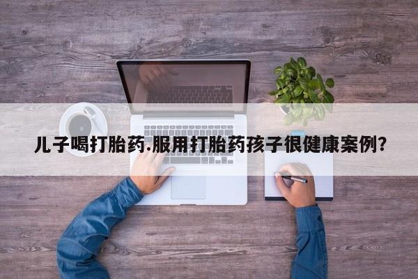 堕胎药儿子喝打胎药.服用打胎药孩子很健康案例？