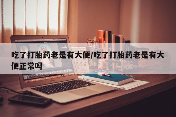 堕胎药吃了打胎药老是有大便/吃了打胎药老是有大便正常吗