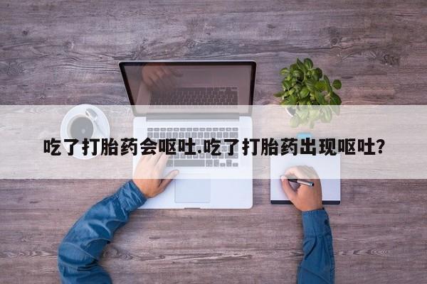 堕胎药吃了打胎药会呕吐.吃了打胎药出现呕吐？