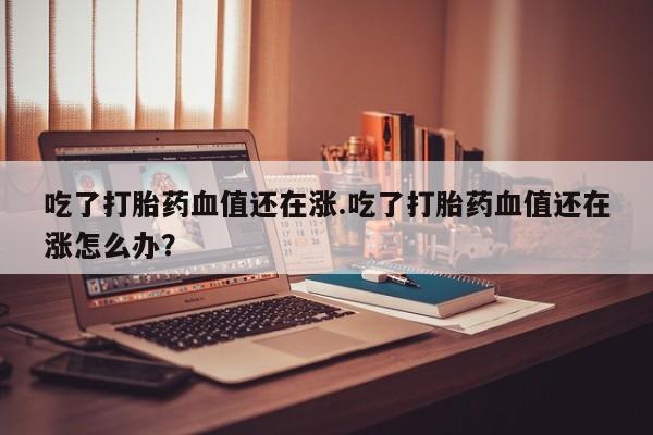 堕胎药吃了打胎药血值还在涨.吃了打胎药血值还在涨怎么办？