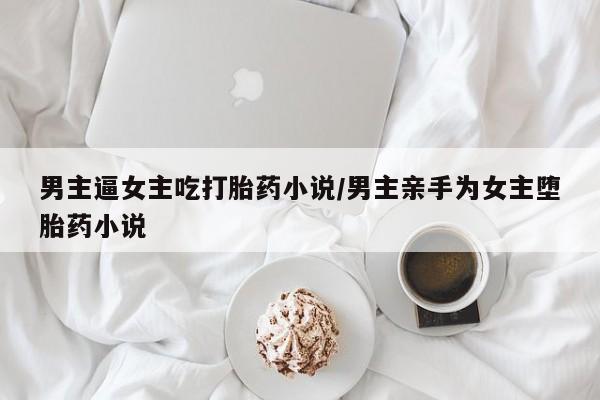 堕胎药男主逼女主吃打胎药小说/男主亲手为女主堕胎药小说