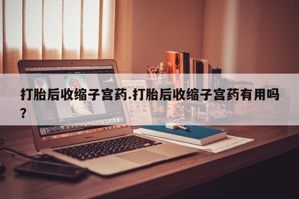 堕胎药打胎后收缩子宫药.打胎后收缩子宫药有用吗？