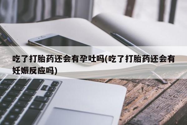 堕胎药吃了打胎药还会有孕吐吗(吃了打胎药还会有妊娠反应吗)