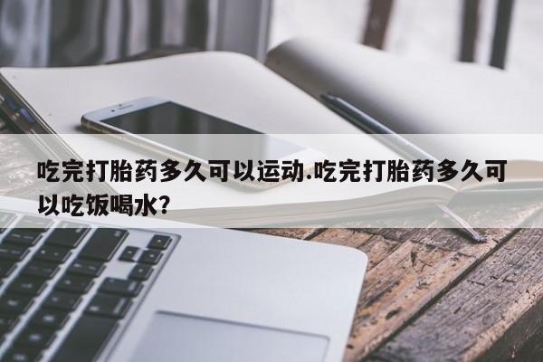 堕胎药吃完打胎药多久可以运动.吃完打胎药多久可以吃饭喝水？