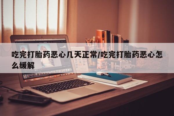 堕胎药吃完打胎药恶心几天正常/吃完打胎药恶心怎么缓解