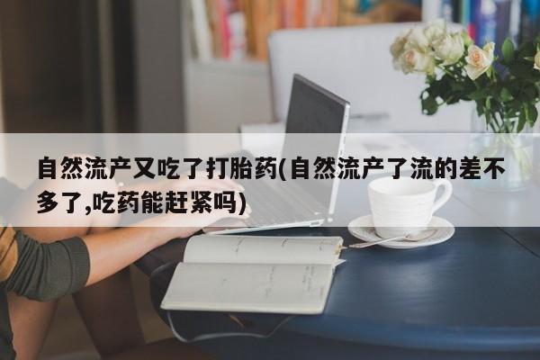 堕胎药自然流产又吃了打胎药(自然流产了流的差不多了,吃药能赶紧吗)