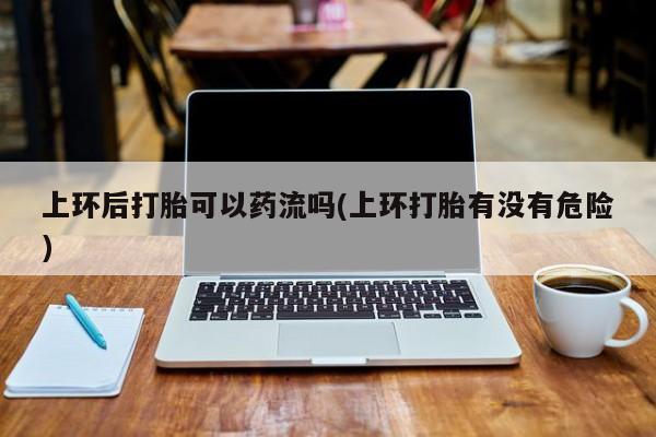 堕胎药上环后打胎可以药流吗(上环打胎有没有危险)