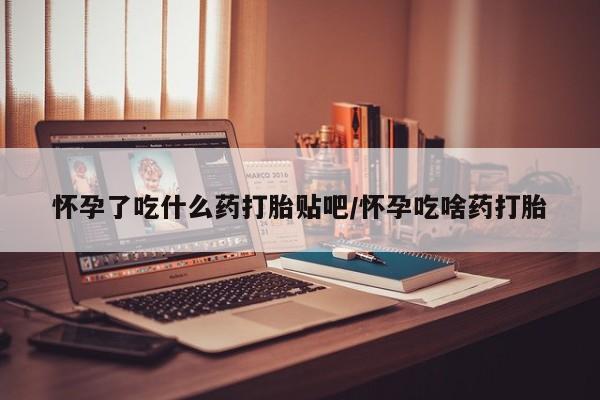 堕胎药怀孕了吃什么药打胎贴吧/怀孕吃啥药打胎
