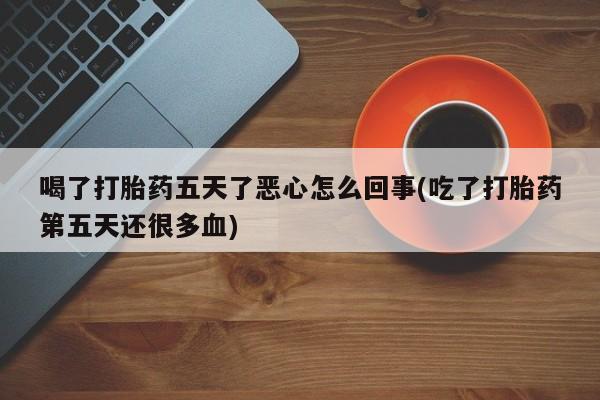 堕胎药喝了打胎药五天了恶心怎么回事(吃了打胎药第五天还很多血)