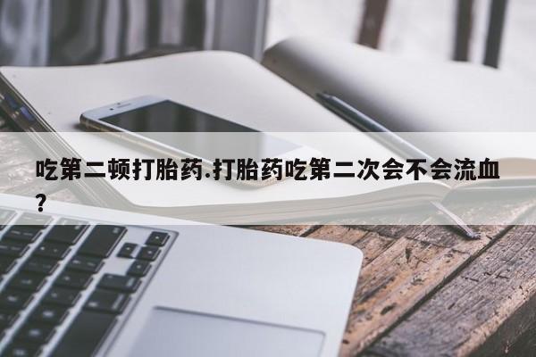 堕胎药吃第二顿打胎药.打胎药吃第二次会不会流血？