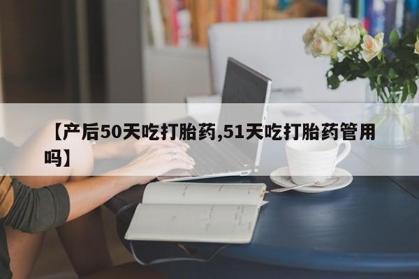 堕胎药【产后50天吃打胎药,51天吃打胎药管用吗】