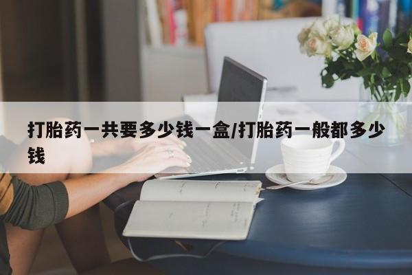 堕胎药打胎药一共要多少钱一盒/打胎药一般都多少钱