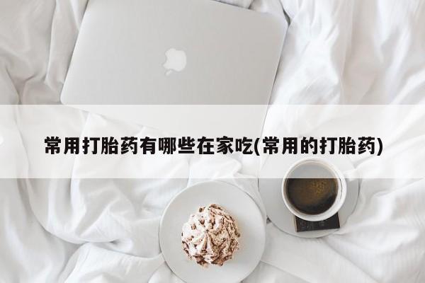 堕胎药常用打胎药有哪些在家吃(常用的打胎药)