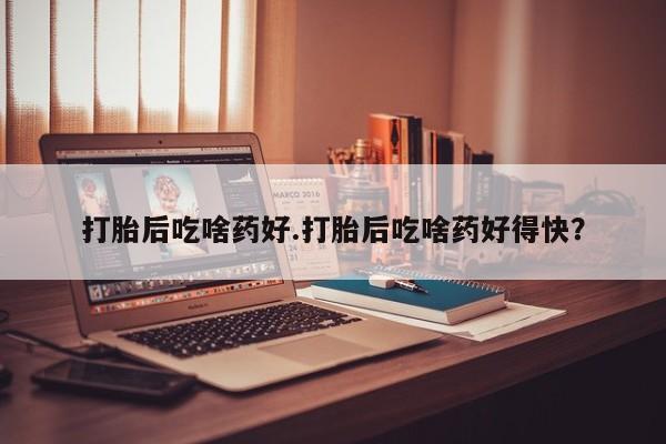 堕胎药打胎后吃啥药好.打胎后吃啥药好得快？