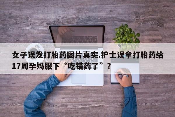 堕胎药女子误发打胎药图片真实.护士误拿打胎药给17周孕妈服下“吃错药了”？