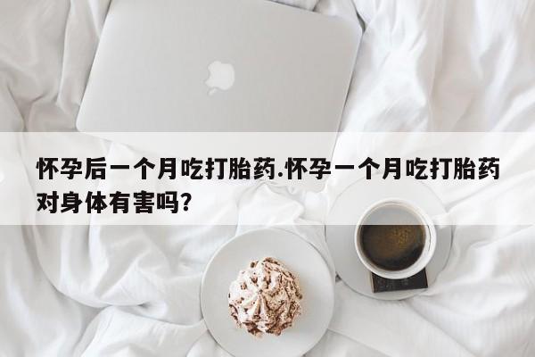 堕胎药怀孕后一个月吃打胎药.怀孕一个月吃打胎药对身体有害吗？