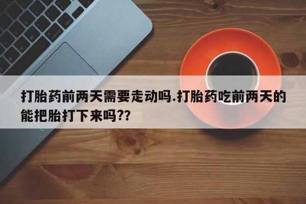堕胎药打胎药前两天需要走动吗.打胎药吃前两天的能把胎打下来吗?？