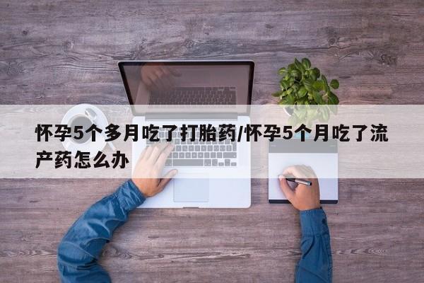 堕胎药怀孕5个多月吃了打胎药/怀孕5个月吃了流产药怎么办