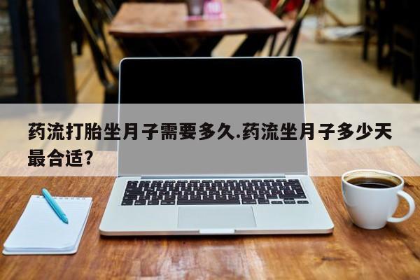 堕胎药药流打胎坐月子需要多久.药流坐月子多少天最合适？