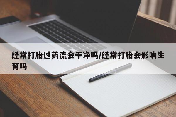 堕胎药经常打胎过药流会干净吗/经常打胎会影响生育吗