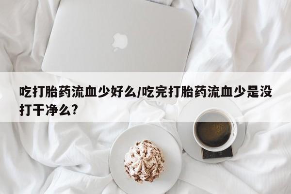 堕胎药吃打胎药流血少好么/吃完打胎药流血少是没打干净么?