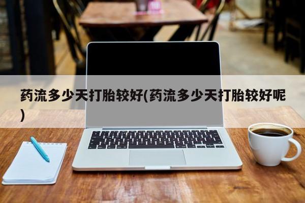 堕胎药药流多少天打胎较好(药流多少天打胎较好呢)
